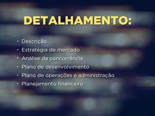 DETALHAMENTO: 
• Descrição 
• Estratégia de mercado 
• Análise da concorrência 
• Plano de desenvolvimento 
• Plano de operações e administração 
• Planejamento financeiro 
 