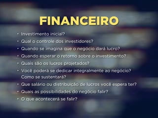 FINANCEIRO 
• Investimento inicial? 
• Qual o controle dos investidores? 
• Quando se imagina que o negócio dará lucro? 
• Quando esperar o retorno sobre o investimento? 
• Quais são os lucros projetados? 
• Você poderá se dedicar integralmente ao negócio? 
Como se sustentará? 
• Que salário ou distribuição de lucros você espera ter? 
• Quais as possibilidades do negócio falir? 
• O que acontecerá se falir? 
 