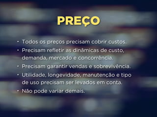 PREÇO 
• Todos os preços precisam cobrir custos. 
• Precisam refletir as dinâmicas de custo, 
demanda, mercado e concorrência. 
• Precisam garantir vendas e sobrevivência. 
• Utilidade, longevidade, manutenção e tipo 
de uso precisam ser levados em conta. 
• Não pode variar demais. 
 