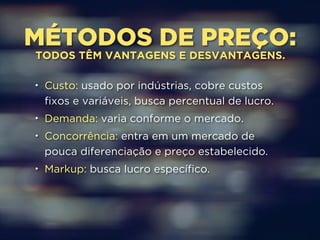 MÉTODOS DE PREÇO: TODOS TÊM VANTAGENS E DESVANTAGENS. 
• Custo: usado por indústrias, cobre custos 
fixos e variáveis, busca percentual de lucro. 
• Demanda: varia conforme o mercado. 
• Concorrência: entra em um mercado de 
pouca diferenciação e preço estabelecido. 
• Markup: busca lucro específico. 
 