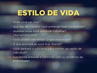 ESTILO DE VIDA 
• Onde você vai viver? 
• Que tipo de trabalho você pretende fazer na emrpesa? 
• Quantas horas você pretende trabalhar? 
(dia/semana/ano) 
• Você poderá tirar férias? O que acontecerá? 
• O que ocorrerá se você ficar doente? 
• Você ganhará o suficiente para manter seu estilo de 
vida atual? 
• Sua família entende e concorda com os sacrifícios da 
empreitada? 
 