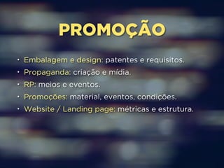PROMOÇÃO 
• Embalagem e design: patentes e requisitos. 
• Propaganda: criação e mídia. 
• RP: meios e eventos. 
• Promoções: material, eventos, condições. 
• Website / Landing page: métricas e estrutura. 
 