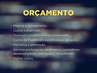 ORÇAMENTO 
• Material e equipamento. 
• Custos trabalhistas. 
• Despesas complementares (overhead). 
• Custos de freelancers e profissionais de apoio. 
• Marketing e promoção. 
• Serviços profissionais de terceiros (contadores, 
desenvolvedores, advogados, consultores). 
• Outros custos. 
 