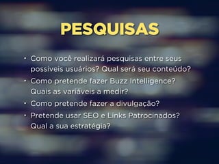 PESQUISAS 
• Como você realizará pesquisas entre seus 
possíveis usuários? Qual será seu conteúdo? 
• Como pretende fazer Buzz Intelligence? 
Quais as variáveis a medir? 
• Como pretende fazer a divulgação? 
• Pretende usar SEO e Links Patrocinados? 
Qual a sua estratégia? 
 