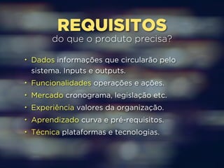 REQUISITOS do que o produto precisa? 
• Dados informações que circularão pelo 
sistema. Inputs e outputs. 
• Funcionalidades operações e ações. 
• Mercado cronograma, legislação etc. 
• Experiência valores da organização. 
• Aprendizado curva e pré-requisitos. 
• Técnica plataformas e tecnologias. 
 