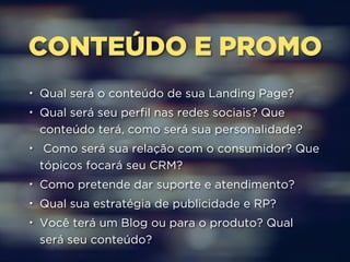 CONTEÚDO E PROMO 
• Qual será o conteúdo de sua Landing Page? 
• Qual será seu perfil nas redes sociais? Que 
conteúdo terá, como será sua personalidade? 
• Como será sua relação com o consumidor? Que 
tópicos focará seu CRM? 
• Como pretende dar suporte e atendimento? 
• Qual sua estratégia de publicidade e RP? 
• Você terá um Blog ou para o produto? Qual 
será seu conteúdo? 
 
