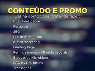 CONTEÚDO E PROMO Defina como você pretende fazer: 
• Buzz Intelligence 
• Pesquisas 
• SEO 
• Publicidade online 
• e-mail marketing 
• Landing Page 
• Perfil da marca e RP mídias sociais 
• Blogs e/ou Microblogs 
• SAC e CRM, fóruns 
• Transações 
 
