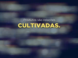 Produtos são relações 
CULTIVADAS. 
 