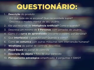 QUESTIONÁRIO: 
1. Descrição do produto 
• Em que rede ele se encaixa? Que necessidade supre? 
Descreva o modelo mental de seu usuário. 
2. Ele usa recursos de Inteligência Artificial? Como e quando? 
3. Descreva um mínimo de 3 Personas, com jornadas de usuário. 
4. Como é a curva de aprendizado (iniciante a expert) por persona? 
5. Que interface(s) o produto usa? Quando e como? 
6. Como se comunica com outras máquinas sem intervenção humana? 
7. Wireframe do painel de controle, descritivo. 
8. Mood Board do painel de controle 
9. Descrição do objeto + foto de algo parecido 
10. Planejamento estratégico simplificado: 4 perguntas + SWOT 
