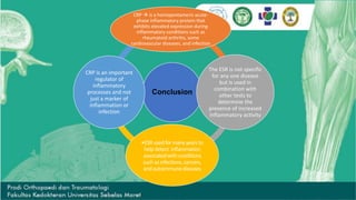 Conclusion
CRP  is a homopentameric acute-
phase inflammatory protein that
exhibits elevated expression during
inflammatory conditions such as
rheumatoid arthritis, some
cardiovascular diseases, and infection
The ESR is not specific
for any one disease
but is used in
combination with
other tests to
determine the
presence of increased
inflammatory activity
•ESRusedformanyyearsto
helpdetect inflammation
associatedwithconditions
suchasinfections,cancers,
andautoimmunediseases
CRP is an important
regulator of
inflammatory
processes and not
just a marker of
inflammation or
infection
 