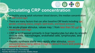 Circulating CRP concentration
• In healthy young adult volunteer blood donors, the median concentration
of CRP is 0.8 mg/l
• There are many factors that can alter baseline CRP levels including age,
gender, smoking status, weight, lipid levels, and blood pressure
• An acute-phase stimulus, values may ↑ from less than 50 mg/l to
more than 500 mg/l
• CRP is synthesized primarily in liver hepatocytes but also by smooth
muscle cells, macrophages, endothelial cells, lymphocytes, and
adipocytes
• Hepatic synthesis starts very rapidly after stimulus, serum
concentrations rising above 5 mg/l by about 6 hours and peaking
around 48 hours.
 