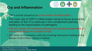 Crp and Inflammation
• CRP is mainly classed as an acute marker of inflammation
• The main role of CRP in inflammation tends to focus around the
activation of the C1q molecule in the complement pathway
leading to the opsonization of pathogens
• CRP also initiate cell-mediated pathways by activating complement as
well as to binding to Fc receptors of IgG
• CRP binds to Fc receptors with the resulting interaction leading to the
release of pro-inflammatory cytokines
 