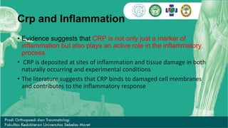 Crp and Inflammation
• Evidence suggests that CRP is not only just a marker of
inflammation but also plays an active role in the inflammatory
process
• CRP is deposited at sites of inflammation and tissue damage in both
naturally occurring and experimental conditions
• The literature suggests that CRP binds to damaged cell membranes
and contributes to the inflammatory response
 