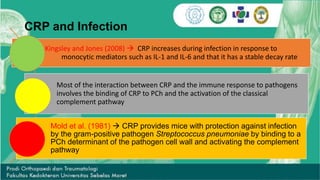 CRP and Infection
Kingsley and Jones (2008)  CRP increases during infection in response to
monocytic mediators such as IL-1 and IL-6 and that it has a stable decay rate
Most of the interaction between CRP and the immune response to pathogens
involves the binding of CRP to PCh and the activation of the classical
complement pathway
Mold et al. (1981)  CRP provides mice with protection against infection
by the gram-positive pathogen Streptococcus pneumoniae by binding to a
PCh determinant of the pathogen cell wall and activating the complement
pathway
 