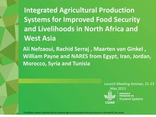 Launch Meeting Amman, 21-23
May 2013
The global research partnership to improve agricultural productivity and income in the world's dry areas
Ali Nefzaoui, Rachid Serraj , Maarten van Ginkel ,
William Payne and NARES from Egypt, Iran, Jordan,
Morocco, Syria and Tunisia
Integrated Agricultural Production
Systems for Improved Food Security
and Livelihoods in North Africa and
West Asia
 