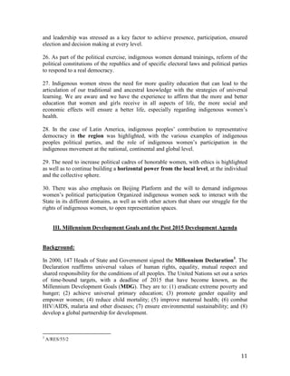 and leadership was stressed as a key factor to achieve presence, participation, ensured 
election and decision making at every level. 
26. As part of the political exercise, indigenous women demand trainings, reform of the 
political constitutions of the republics and of specific electoral laws and political parties 
to respond to a real democracy. 
27. Indigenous women stress the need for more quality education that can lead to the 
articulation of our traditional and ancestral knowledge with the strategies of universal 
learning. We are aware and we have the experience to affirm that the more and better 
education that women and girls receive in all aspects of life, the more social and 
economic effects will ensure a better life, especially regarding indigenous women’s 
health. 
28. In the case of Latin America, indigenous peoples’ contribution to representative 
democracy in the region was highlighted, with the various examples of indigenous 
peoples political parties, and the role of indigenous women’s participation in the 
indigenous movement at the national, continental and global level. 
29. The need to increase political cadres of honorable women, with ethics is highlighted 
as well as to continue building a horizontal power from the local level, at the individual 
and the collective sphere. 
30. There was also emphasis on Beijing Platform and the will to demand indigenous 
women’s political participation Organized indigenous women seek to interact with the 
State in its different domains, as well as with other actors that share our struggle for the 
rights of indigenous women, to open representation spaces. 
11 
III. Millennium Development Goals and the Post 2015 Development Agenda 
Background: 
In 2000, 147 Heads of State and Government signed the Millennium Declaration3. The 
Declaration reaffirms universal values of human rights, equality, mutual respect and 
shared responsibility for the conditions of all peoples. The United Nations set out a series 
of time-bound targets, with a deadline of 2015 that have become known, as the 
Millennium Development Goals (MDG). They are to: (1) eradicate extreme poverty and 
hunger; (2) achieve universal primary education; (3) promote gender equality and 
empower women; (4) reduce child mortality; (5) improve maternal health; (6) combat 
HIV/AIDS, malaria and other diseases; (7) ensure environmental sustainability; and (8) 
develop a global partnership for development. 
3 A/RES/55/2 
 