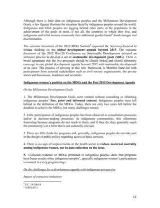 Although there is little data on indigenous peoples and the Millennium Development 
Goals, a few figures illustrate the situation faced by indigenous peoples around the world. 
Indigenous and tribal peoples are lagging behind other parts of the population in the 
achievement of the goals in most, if not all, the countries in which they live, and 
indigenous and tribal women commonly face additional gender-based4 disadvantages and 
discrimination. 
The outcome document of the 2010 MDG Summit5 requested the Secretary-General to 
initiate thinking on the global development agenda beyond 2015. The outcome 
document of the 2012 Rio+20 Conference on Sustainable Development initiated an 
inclusive process to develop a set of sustainable development goals (SDG). There is 
broad agreement that the two processes should be closely linked and should ultimately 
converge in one global development agenda beyond 2015 with sustainable development 
at its core. The process of arriving at this new framework is Member State-led with 
participation from external stakeholders such as civil society organizations, the private 
sector and businesses, academia and scientists. 
Indigenous women’s position on the MDGs and the Post 2015 Development Agenda 
12 
On the Millennium Development Goals 
1. The Millennium Development Goals were created without consulting or obtaining 
indigenous peoples’ free, prior and informed consent. Indigenous peoples were left 
behind in the definition of the MDGs. Today, there are only two years left before the 
deadline to achieve the MDGs, but many challenges remain. 
2. Little participation of indigenous peoples has been observed in consultation processes 
and/or in decision-making processes. In indigenous communities, this oftentimes 
frustrating because programs do not reach to them, and if they do, they generally reach 
the community’s in a form that is not culturally relevant. 
3. There are little funds for programs and, generally, indigenous peoples do not take part 
in the design of public policy regarding access to basic services. 
4. There is no sign of improvements in the health sector to reduce maternal mortality 
among indigenous women, nor in data collection on the issue. 
5. Collected evidence on MDGs promoted in indigenous peoples show that programs 
have better results when indigenous peoples’, specially indigenous women’s participation 
is ensured in every program stage. 
On the challenges for a development agenda with indigenous perspective 
Impact of extractive industries 
4 E/C. 19/2005/9 
5 A/RES/65/1 
 