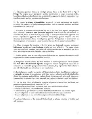 21. Indigenous peoples demand a paradigm change based in the buen vivir or ‘good 
living’. We propose a new perspective and the construction of a new economic model, 
based in solidarity, redistribution and sustainability, opposed to that of companies, who 
transform nature and her resources into business. 
22. To ensure program sustainability, reciprocal resource exchanges are crucial, 
including the resources of indigenous organizations such as materials, spiritual, ancestral 
time and special knowledge. 
23. Likewise, in order to achieve the MDGs and in the Post 2015 Agenda, any program 
must consider a collective and territorial approach that includes the environment or 
Mother Earth, based in the notion of good living; as well as an intercultural approach and 
human rights-based approach that confronts inequalities, power relations and the 
structural discrimination faced by indigenous peoples. Participation of communities in 
the management of resources is a clear example that has shown greater sustainability. 
24. When programs, by counting with free prior and informed consent, implement 
indigenous peoples own mechanisms, results are more effective. The same occurs 
when ancestral and previous knowledge of indigenous peoples is respected, and even 
more when these serve as the basis for capacity building. 
25. Public policies must acknowledge cultural identities and promote diversity to avoid 
fragmentation, conflicts and authoritarian practices. 
26. Indigenous women demand that their priorities as human right holders are included at 
the Post 2015 Development Agenda. Indigenous women categorically reject to be 
considered as vulnerable groups or minorities. Likewise, they express that their collective 
and individual rights are not subject to any negotiation. 
27. For indigenous peoples to exercise self-determination, States should acknowledge our 
own justice systems, in coordination with State justice; collective and individual rights 
should be respected and sufficient budget should be permanently allocated. Moreover, 
States should include the buen vivir approach and count with damage repair mechanisms. 
28. For the Post 2015 Development Agenda indigenous women have reaffirmed the 
priorities expressed within the frame of Rio +20: 
- Implementation of the de la Declaration, free, prior and informed consent 
- Security of territories, lands and natural resources 
- Commitment by governments to ensure the fulfillment of human and cultural rights 
- Acknowledgement of local forms of livelihood and of diverse local economies 
- Acknowledgement of and respect to indigenous traditional knowledge. 
29. Acknowledgement of the rights of Mother Earth as a basic principle of healthy and 
safe nutrition. 
15 
 