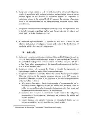 6. Indigenous women commit to seek for funds to create a network of indigenous 
peoples in articulation with statistics institutions and specialized organizations to 
develop reports on the situation of indigenous peoples and especially of 
indigenous women at the national level. We demand the inclusion of progress 
made in the implementation of the above-mentioned resolution in the States’ 
annual reports. 
7. Indigenous women commit to strengthen leadership within our organizations and 
to include trainings on political rights, legal frameworks and procedures and 
public policy at the local and national level. 
8. We will work in partnership with UN agencies and other actors to ensure full and 
effective participation of indigenous women and youth in the development of 
standards, policies, laws and relevant programs. 
22 
III. Cairo +20 
1. Indigenous women commit to advocate in our States and in UN agencies such as 
UNFPA, for the inclusion of indigenous women as speakers in the 47th session of 
the United Nations Population Commission that will be held on April 7-11, 2014 
in New York, where an evaluation of the status of implementation of the Cairo 
Plan of Action will take place7. 
2. Indigenous women will advocate for States to include the agreements on 
indigenous peoples in the Montevideo Consensus Document. 
3. Indigenous women will additionally demand the General Assembly to include the 
following priorities in the outcome document adopted in its 69th session in 
September 2014 in the occasion of the evaluation of the status of implementation 
of the Cairo Plan of Action: 
a) Allocate specific resources for the implementation of programs carried out by 
indigenous women, especially in rural and remote areas, to ensure access to 
public services and intercultural education that can guarantee their sexual and 
reproductive health and safe maternity as a human right. 
b) Guarantee the existence of intercultural health services for indigenous 
communities, with the necessary equipment and resources for quality and 
cultural relevance. 
c) Ensure trainings and capacity building on intercultural health and on 
indigenous medicines at every level for every public service. 
7 The Session will be chaired by H.E Ambassador Gonzalo Koncke of Uruguay. 
 