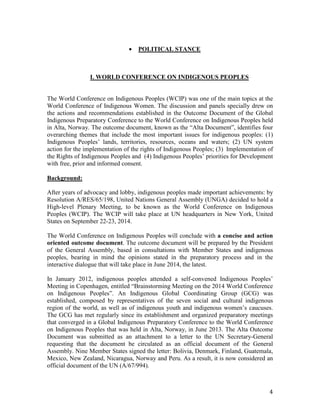 4 
· POLITICAL STANCE 
I. WORLD CONFERENCE ON INDIGENOUS PEOPLES 
The World Conference on Indigenous Peoples (WCIP) was one of the main topics at the 
World Conference of Indigenous Women. The discussion and panels specially drew on 
the actions and recommendations established in the Outcome Document of the Global 
Indigenous Preparatory Conference to the World Conference on Indigenous Peoples held 
in Alta, Norway. The outcome document, known as the “Alta Document”, identifies four 
overarching themes that include the most important issues for indigenous peoples: (1) 
Indigenous Peoples’ lands, territories, resources, oceans and waters; (2) UN system 
action for the implementation of the rights of Indigenous Peoples; (3) Implementation of 
the Rights of Indigenous Peoples and (4) Indigenous Peoples’ priorities for Development 
with free, prior and informed consent. 
Background: 
After years of advocacy and lobby, indigenous peoples made important achievements: by 
Resolution A/RES/65/198, United Nations General Assembly (UNGA) decided to hold a 
High-level Plenary Meeting, to be known as the World Conference on Indigenous 
Peoples (WCIP). The WCIP will take place at UN headquarters in New York, United 
States on September 22-23, 2014. 
The World Conference on Indigenous Peoples will conclude with a concise and action 
oriented outcome document. The outcome document will be prepared by the President 
of the General Assembly, based in consultations with Member States and indigenous 
peoples, bearing in mind the opinions stated in the preparatory process and in the 
interactive dialogue that will take place in June 2014, the latest. 
In January 2012, indigenous peoples attended a self-convened Indigenous Peoples’ 
Meeting in Copenhagen, entitled “Brainstorming Meeting on the 2014 World Conference 
on Indigenous Peoples”. An Indigenous Global Coordinating Group (GCG) was 
established, composed by representatives of the seven social and cultural indigenous 
region of the world, as well as of indigenous youth and indigenous women’s caucuses. 
The GCG has met regularly since its establishment and organized preparatory meetings 
that converged in a Global Indigenous Preparatory Conference to the World Conference 
on Indigenous Peoples that was held in Alta, Norway, in June 2013. The Alta Outcome 
Document was submitted as an attachment to a letter to the UN Secretary-General 
requesting that the document be circulated as an official document of the General 
Assembly. Nine Member States signed the letter: Bolivia, Denmark, Finland, Guatemala, 
Mexico, New Zealand, Nicaragua, Norway and Peru. As a result, it is now considered an 
official document of the UN (A/67/994). 
 