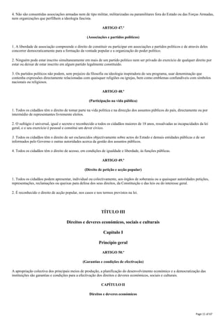 4. Não são consentidas associações armadas nem de tipo militar, militarizadas ou paramilitares fora do Estado ou das Forças Armadas,
nem organizações que perfilhem a ideologia fascista.
ARTIGO 47.º
(Associações e partidos políticos)
1. A liberdade de associação compreende o direito de constituir ou participar em associações e partidos políticos e de através deles
concorrer democraticamente para a formação da vontade popular e a organização do poder político.
2. Ninguém pode estar inscrito simultaneamente em mais de um partido politico nem ser privado do exercício de qualquer direito por
estar ou deixar de estar inscrito em algum partido legalmente constituído.
3. Os partidos políticos não podem, sem prejuízo da filosofia ou ideologia inspiradora do seu programa, usar denominação que
contenha expressões directamente relacionadas com quaisquer religiões ou igrejas, bem como emblemas confundíveis com símbolos
nacionais ou religiosos.
ARTIGO 48.º
(Participação na vida pública)
1. Todos os cidadãos têm o direito de tomar parte na vida política e na direcção dos assuntos públicos do país, directamente ou por
intermédio de representantes livremente eleitos.
2. O sufrágio é universal, igual e secreto e reconhecido a todos os cidadãos maiores de 18 anos, ressalvadas as incapacidades da lei
geral, e o seu exercício é pessoal e constitui um dever cívico.
3. Todos os cidadãos têm o direito de ser esclarecidos objectivamente sobre actos do Estado e demais entidades públicas e de ser
informados pelo Governo e outras autoridades acerca da gestão dos assuntos públicos.
4. Todos os cidadãos têm o direito de acesso, em condições de igualdade e liberdade, às funções públicas.
ARTIGO 49.º
(Direito de petição e acção popular)
1. Todos os cidadãos podem apresentar, individual ou colectivamente, aos órgãos de soberania ou a quaisquer autoridades petições,
representações, reclamações ou queixas para defesa dos seus direitos, da Constituição e das leis ou do interesse geral.
2. É reconhecido o direito de acção popular, nos casos e nos termos previstos na lei.
TÍTULO III
Direitos e deveres económicos, sociais e culturais
Capítulo I
Princípio geral
ARTIGO 50.º
(Garantias e condições de efectivação)
A apropriação colectiva dos principais meios de produção, a planificação do desenvolvimento económico e a democratização das
instituições são garantias e condições para a efectivação dos direitos e deveres económicos, sociais e culturais.
CAPÍTULO II
Direitos e deveres económicos
Page 11 of 67
 