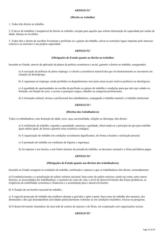 ARTIGO 51.º
(Direito ao trabalho)
1. Todos têm direito ao trabalho.
2. O dever de trabalhar é inseparável do direito ao trabalho, excepto para aqueles que sofram diminuição de capacidade por razões de
idade, doença ou invalidez.
3. Todos têm o direito de escolher livremente a profissão ou o género de trabalho, salvas as restrições legais impostas pelo interesse
colectivo ou inerentes à sua própria capacidade.
ARTIGO 52.º
(Obrigações do Estado quanto ao direito ao trabalho)
Incumbe ao Estado, através da aplicação de planos de política económica e social, garantir o direito ao trabalho, assegurando:
a) A execução de políticas de pleno emprego e o direito a assistência material dos que involuntariamente se encontrem em
situação de desemprego;
b) A segurança no emprego, sendo proibidos os despedimentos sem justa causa ou por motivos políticos ou ideológicos;
c) A igualdade de oportunidades na escolha da profissão ou género de trabalho e condições para que não seja vedado ou
limitado, em função do sexo, o acesso a quaisquer cargos, trabalho ou categorias profissionais;
d) A formação cultural, técnica e profissional dos trabalhadores, conjugando o trabalho manual e o trabalho intelectual.
ARTIGO 53.º
(Direitos dos trabalhadores)
Todos os trabalhadores, sem distinção de idade, sexo, raça, nacionalidade, religião ou ideologia, têm direito:
a) A retribuição do trabalho, segundo a quantidade, natureza e qualidade, observando-se o princípio de que para trabalho
igual salário igual, de forma a garantir uma existência condigna;
b) A organização do trabalho em condições socialmente dignificantes, de forma a facultar a realização pessoal;
c) A prestação do trabalho em condições de higiene e segurança;
d) Ao repouso e aos lazeres, a um limite máximo da jornada de trabalho, ao descanso semanal e a férias periódicas pagas.
ARTIGO 54.º
(Obrigações do Estado quanto aos direitos dos trabalhadores)
Incumbe ao Estado assegurar as condições de trabalho, retribuição e repouso a que os trabalhadores têm direito, nomeadamente:
a) O estabelecimento e a actualização do salário mínimo nacional, bem como do salário máximo, tendo em conta, entre outros
factores, as necessidades dos trabalhadores, o aumento do custo de vida, o nível de desenvolvimento das forças produtivas, as
exigências da estabilidade económica e financeira e a acumulação para o desenvolvimento;
b) A fixação de um horário nacional de trabalho ;
c) A especial protecção do trabalho das mulheres durante a gravidez e após o parto, bem como do trabalho dos menores, dos
diminuídos e dos que desempenhem actividades particularmente violentas ou em condições insalubres, tóxicas ou perigosas;
d) O desenvolvimento sistemático de uma rede de centros de repouso e de férias, em cooperação com organizações sociais.
ARTIGO 55.º
Page 12 of 67
 