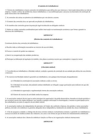 (Comissões de trabalhadores)
1. É direito dos trabalhadores criarem comissões de trabalhadores para defesa dos seus interesses e intervenção democrática na vida da
empresa, visando o reforço da unidade das classes trabalhadoras e a sua mobilização para o processo revolucionário de construção do
poder democrático dos trabalhadores.
2. As comissões são eleitas em plenários de trabalhadores por voto directo e secreto.
3. O estatuto das comissões deve ser aprovado em plenário de trabalhadores.
4. Os membros das comissões gozam da protecção legal reconhecida aos delegados sindicais.
5. Podem ser criadas comissões coordenadoras para melhor intervenção na reestruturação económica e por forma a garantir os
interesses dos trabalhadores.
ARTIGO 56.º
(Direitos das comissões de trabalhadores)
Constituem direitos das comissões de trabalhadores:
a) Receber todas as informações necessárias ao exercício da sua actividade;
b) Exercer o controlo de gestão nas empresas;
c) Intervir na reorganização das unidades produtivas;
d) Participar na elaboração da legislação do trabalho e dos planos económico-sociais que contemplem o respectivo sector.
ARTIGO 57.º
(Liberdade sindical)
1. É reconhecida aos trabalhadores a liberdade sindical, condição e garantia da construção da sua unidade para defesa dos seus direitos
e interesses.
2. No exercício da liberdade sindical é garantido aos trabalhadores, sem qualquer discriminação, designadamente:
a) A liberdade de constituição de associações sindicais a todos os níveis;
b) A liberdade de inscrição, não podendo nenhum trabalhador ser obrigado a pagar quotizações para sindicato em que não
esteja inscrito;
c) A liberdade de organização e regulamentação interna das associações sindicais;
d) O direito de exercício de actividade sindical na empresa.
3. As associações sindicais devem reger-se pelos princípios da organização e da gestão democráticas, baseados na eleição periódica e
por escrutínio secreto dos órgãos dirigentes, sem sujeição a qualquer autorização ou homologação, e assentes na participação activa
dos trabalhadores em todos os aspectos da actividade sindical.
4. As associações sindicais são independentes do patronato, do Estado, das confissões religiosas, dos partidos e outras associações
políticas, devendo a lei estabelecer as garantias adequadas dessa independência, fundamento da unidade das classes trabalhadoras.
5. A fim de assegurar a unidade e o diálogo das diversas correntes sindicais eventualmente existentes, é garantido aos trabalhadores o
exercício do direito de tendência dentro dos sindicatos, nos casos e nas formas em que tal direito for estatutariamente estabelecido.
6. As associações sindicais têm o direito de estabelecer relações ou filiar-se em organizações sindicais internacionais.
ARTIGO 58.º
Page 13 of 67
 