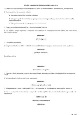 (Direitos das associações sindicais e contratação colectiva)
1. Compete às associações sindicais defender e promover a defesa dos direitos e interesses dos trabalhadores que representem.
2. Constituem direitos das associações sindicais:
a) Participar na elaboração da legislação do trabalho;
b) Participar na gestão das instituições de segurança social e outras organizações que visem satisfazer os interesses das
classes trabalhadoras;
c) Participar no controlo de execução dos planos económico-sociais.
3. Compete às associações sindicais exercer o direito de contratação colectiva.
4. A lei estabelece as regras respeitantes à competência para a celebração das convenções colectivas de trabalho, bem como à eficácia
das respectivas normas.
ARTIGO 59.º
(Direito à greve)
1. É garantido o direito à greve.
2. Compete aos trabalhadores definir o âmbito de interesses a defender através da greve, não podendo a lei limitar esse âmbito.
ARTIGO 60.º
(Proibição do lock-out )
É proibido o lock-out.
ARTIGO 61.º
(Cooperativas e autogestão)
1. Todos têm o direito de constituir cooperativas, devendo o Estado, de acordo com o Plano, estimular e apoiar as iniciativas nesse
sentido.
2. Serão apoiadas pelo Estado as experiências de autogestão.
ARTIGO 62.º
(Direito de propriedade privada)
1. A todos é garantido o direito à propriedade privada e à sua transmissão em vida ou por morte, nos termos da Constituição.
2. Fora dos casos previstos na Constituição, a expropriação por utilidade pública só pode ser efectuada mediante pagamento de justa
indemnização.
CAPÍTULO III
Direitos e deveres sociais
ARTIGO 63.º
Page 14 of 67
 
