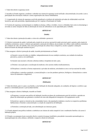 (Segurança social)
1. Todos têm direito à segurança social.
2. Incumbe ao Estado organizar, coordenar e subsidiar um sistema de segurança social unificado e descentralizado, de acordo e com a
participação das associações sindicais e outras organizações das classes trabalhadoras.
3. A organização do sistema de segurança social não prejudicará a existência de instituições privadas de solidariedade social não
lucrativas, que serão permitidas, regulamentadas por lei e sujeitas à fiscalização do Estado.
4. O sistema de segurança social protegerá os cidadãos na doença, velhice, invalidez, viuvez e orfandade, bem como no desemprego e
em todas as outras situações de falta ou diminuição de meios de subsistência ou de capacidade para o trabalho.
ARTIGO 64.º
(Saúde)
1. Todos têm direito à protecção da saúde e o dever de a defender e promover.
2. O direito à protecção da saúde é realizado pela criação de um serviço nacional de saúde universal, geral e gratuito, pela criação de
condições económicas, sociais e culturais que garantam a protecção da infância, da juventude e da velhice e pela melhoria sistemática
das condições de vida e de trabalho, bem como pela promoção da cultura física e desportiva, escolar e popular e ainda pelo
desenvolvimento da educação sanitária do povo.
3. Para assegurar o direito à protecção da saúde, incumbe prioritariamente ao Estado:
a) Garantir o acesso de todos os cidadãos, independentemente da sua condição económica, aos cuidados da medicina
preventiva, curativa e de reabilitação;
b) Garantir uma racional e eficiente cobertura médica e hospitalar de todo o pais;
c) Orientar a sua acção para a socialização da medicina e dos sectores médico-medicamentosos;
d) Disciplinar e controlar as formas empresariais e privadas da medicina, articulando-as com o serviço nacional de saúde;
e) Disciplinar e controlar a produção, a comercialização e o uso dos produtos químicos, biológicos e farmacêuticos e outros
meios de tratamento e diagnóstico.
ARTIGO 65.º
(Habitação)
1. Todas têm direito, para si e para a sua família, a uma habitação de dimensão adequada, em condições; de higiene e conforto e que
preserve a intimidade pessoal e a privacidade familiar.
2. Para assegurar o direito à habitação, incumbe ao Estado:
a) Programar e executar uma politica de habitação inserida em planos de reordenamento geral do território e apoiada em
planos de urbanização que garantam a existência de uma rede adequada de transportes e de equipamento social;
b) Incentivar e apoiar as iniciativas das comunidades locais e das populações tendentes a resolver os respectivos problemas
habitacionais e fomentar a autoconstrução e a criação de cooperativas de habitação;
c) Estimular a construção privada, com subordinação aos interesses gerais.
3. O Estado adoptará uma política tendente a estabelecer um sistema de renda compatível com o rendimento familiar e de acesso à
habitação própria.
4. O Estado e as autarquias locais exercerão efectivo controlo do parque imobiliário, procederão à necessária nacionalização ou
municipalização dos solos urbanos e definirão o respectivo direito de utilização.
ARTIGO 66.º
Page 15 of 67
 