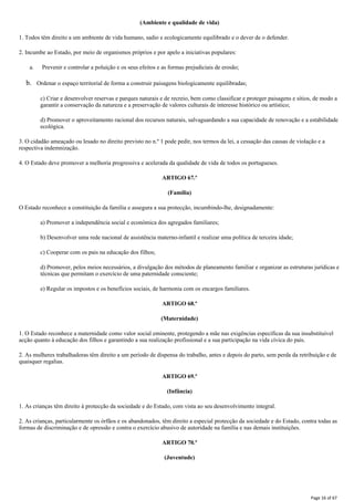 (Ambiente e qualidade de vida)
1. Todos têm direito a um ambiente de vida humano, sadio e ecologicamente equilibrado e o dever de o defender.
2. Incumbe ao Estado, por meio de organismos próprios e por apelo a iniciativas populares:
a. Prevenir e controlar a poluição e os seus efeitos e as formas prejudiciais de erosão;
b. Ordenar o espaço territorial de forma a construir paisagens biologicamente equilibradas;
c) Criar e desenvolver reservas e parques naturais e de recreio, bem como classificar e proteger paisagens e sítios, de modo a
garantir a conservação da natureza e a preservação de valores culturais de interesse histórico ou artístico;
d) Promover o aproveitamento racional dos recursos naturais, salvaguardando a sua capacidade de renovação e a estabilidade
ecológica.
3. O cidadão ameaçado ou lesado no direito previsto no n.º 1 pode pedir, nos termos da lei, a cessação das causas de violação e a
respectiva indemnização.
4. O Estado deve promover a melhoria progressiva e acelerada da qualidade de vida de todos os portugueses.
ARTIGO 67.º
(Família)
O Estado reconhece a constituição da família e assegura a sua protecção, incumbindo-lhe, designadamente:
a) Promover a independência social e económica dos agregados familiares;
b) Desenvolver uma rede nacional de assistência materno-infantil e realizar uma política de terceira idade;
c) Cooperar com os pais na educação dos filhos;
d) Promover, pelos meios necessários, a divulgação dos métodos de planeamento familiar e organizar as estruturas jurídicas e
técnicas que permitam o exercício de uma paternidade consciente;
e) Regular os impostos e os benefícios sociais, de harmonia com os encargos familiares.
ARTIGO 68.º
(Maternidade)
1. O Estado reconhece a maternidade como valor social eminente, protegendo a mãe nas exigências específicas da sua insubstituível
acção quanto à educação dos filhos e garantindo a sua realização profissional e a sua participação na vida cívica do país.
2. As mulheres trabalhadoras têm direito a um período de dispensa do trabalho, antes e depois do parto, sem perda da retribuição e de
quaisquer regalias.
ARTIGO 69.º
(Infância)
1. As crianças têm direito à protecção da sociedade e do Estado, com vista ao seu desenvolvimento integral.
2. As crianças, particularmente os órfãos e os abandonados, têm direito a especial protecção da sociedade e do Estado, contra todas as
formas de discriminação e de opressão e contra o exercício abusivo de autoridade na família e nas demais instituições.
ARTIGO 70.º
(Juventude)
Page 16 of 67
 
