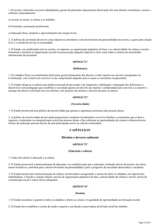 1. Os jovens, sobretudo os jovens trabalhadores, gozam de protecção especial para efectivação dos seus direitos económicos, sociais e
culturais, nomeadamente:
a) Acesso ao ensino, à cultura e ao trabalho;
b) Formação e promoção profissional;
c) Educação física, desporto e aproveitamento dos tempos livres.
2. A política de juventude deverá ter como objectivos prioritários o desenvolvimento da personalidade dos jovens, o gosto pela criação
livre e o sentido de serviço à comunidade.
3. O Estado, em colaboração com as escolas, as empresas, as organizações populares de base e as colectividades de cultura e recreio,
fomentará e auxiliará as organizações juvenis na prossecução daqueles objectivos, bem como todas as formas de intercâmbio
internacional da juventude.
ARTIGO 71.º
(Deficientes)
1. Os cidadãos física ou mentalmente deficientes gozam plenamente dos direitos e estão sujeitos aos deveres consignados na
Constituição, com ressalva do exercício ou do cumprimento daqueles para os quais se encontrem incapacitados.
2. O Estado obriga-se a realizar uma política nacional de prevenção e de tratamento, reabilitação e integração dos deficientes, a
desenvolver uma pedagogia que sensibilize a sociedade quanto aos deveres de respeito e solidariedade para com eles e a assumir o
encargo da efectiva realização dos seus direitos, sem prejuízo dos direitos e deveres dos pais ou tutores.
ARTIGO 72.º
(Terceira idade)
1. O Estado promoverá uma política da terceira idade que garanta a segurança económica das pessoas idosas.
2. A política da terceira idade deverá ainda proporcionar condições de habitação e convívio familiar e comunitário que evitem e
superem o isolamento ou marginalização social das pessoas idosas e lhes ofereçam as oportunidades de criarem e desenvolverem
formas de realização pessoal através de uma participação activa na vida da comunidade.
CAPÍTULO IV
Direitos e deveres culturais
ARTIGO 73.º
(Educação e cultura)
1. Todos têm direito à educação e à cultura.
2. O Estado promoverá a democratização da educação e as condições para que a educação, realizada através da escola e de outros
meios formativos, contribua para o desenvolvimento da personalidade e para o progresso da sociedade democrática e socialista.
3. O Estado promoverá a democratização da cultura, incentivando e assegurando o acesso de todos os cidadãos, em especial dos
trabalhadores, à fruição e criação cultural, através de organizações populares de base, colectividades de cultura e recreio, meios de
comunicação social e outros meios adequados.
ARTIGO 74.º
(Ensino)
1. O Estado reconhece e garante a todos os cidadãos o direito ao ensino e à igualdade de oportunidades na formação escolar.
2. O Estado deve modificar o ensino de modo a superar a sua função conservadora da divisão social do trabalho.
Page 17 of 67
 