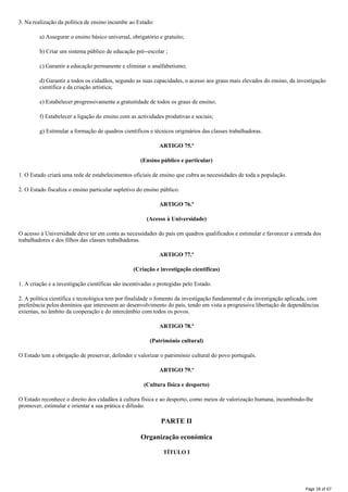 3. Na realização da política de ensino incumbe ao Estado:
a) Assegurar o ensino básico universal, obrigatório e gratuito;
b) Criar um sistema público de educação pré--escolar ;
c) Garantir a educação permanente e eliminar o analfabetismo;
d) Garantir a todos os cidadãos, segundo as suas capacidades, o acesso aos graus mais elevados do ensino, da investigação
científica e da criação artística;
e) Estabelecer progressivamente a gratuitidade de todos os graus de ensino;
f) Estabelecer a ligação do ensino com as actividades produtivas e sociais;
g) Estimular a formação de quadros científicos e técnicos originários das classes trabalhadoras.
ARTIGO 75.º
(Ensino público e particular)
1. O Estado criará uma rede de estabelecimentos oficiais de ensino que cubra as necessidades de toda a população.
2. O Estado fiscaliza o ensino particular supletivo do ensino público.
ARTIGO 76.º
(Acesso à Universidade)
O acesso à Universidade deve ter em conta as necessidades do país em quadros qualificados e estimular e favorecer a entrada dos
trabalhadores e dos filhos das classes trabalhadoras.
ARTIGO 77.º
(Criação e investigação cientificas)
1. A criação e a investigação científicas são incentivadas e protegidas pelo Estado.
2. A política científica e tecnológica tem por finalidade o fomento da investigação fundamental e da investigação aplicada, com
preferência pelos domínios que interessem ao desenvolvimento do país, tendo em vista a progressiva libertação de dependências
externas, no âmbito da cooperação e do intercâmbio com todos os povos.
ARTIGO 78.º
(Património cultural)
O Estado tem a obrigação de preservar, defender e valorizar o património cultural do povo português.
ARTIGO 79.º
(Cultura física e desporto)
O Estado reconhece o direito dos cidadãos à cultura física e ao desporto, como meios de valorização humana, incumbindo-lhe
promover, estimular e orientar a sua prática e difusão.
PARTE II
Organização económica
TÍTULO I
Page 18 of 67
 