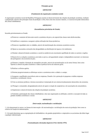 Princípios gerais
ARTIGO 80.º
(Fundamento da organização económico-social)
A organização económico-social da República Portuguesa assenta no desenvolvimento das relações de produção socialistas, mediante
a apropriação colectiva dos principais meias de produção e solos, bem como dos recursos naturais, e o exercício do poder democrático
das classes trabalhadoras.
ARTIGO 81.º
(Incumbências prioritárias do Estado)
Incumbe prioritariamente ao Estado:
a) Promover o aumento do bem-estar social e económico do povo, em especial das classes mais desfavorecidas;
b) Estabilizar n conjuntura e assegurar a plena utilização das forças produtivas;
c) Promover a igualdade entre os cidadãos, através da transformação das estruturas económico-sociais;
d) Operar as necessárias correcções das desigualdades na distribuição da riqueza e do rendimento;
e) Orientar o desenvolvimento económico e social no sentido de um crescimento equilibrado de todos os sectores e regiões;
f) Desenvolver as relações económicas com todos os povos, salvaguardando sempre a independência nacional e os interesses
dos portugueses e da economia do país;
g) Eliminar e impedir a formação de monopólios privados, através de nacionalizações ou de outras formas, bem como
reprimir os abusos do poder económico e todas as práticas lesivas do interesse geral;
h) Realizar a reforma agrária;
i) Eliminar progressivamente as diferenças sociais e económicas entre a cidade e o campo;
j) Assegurar a equilibrada concorrência entre as empresas, fixando a lei a protecção às pequenas e médias empresas
económica e socialmente viáveis;
I) Criar as estruturas jurídicas e técnicas necessárias à instauração de um sistema de planeamento democrático da economia;
m) Proteger o consumidor, designadamente através do apoio à criação de cooperativas e de associações de consumidores;
n) Impulsionar o desenvolvimento das relações de produção socialistas;
o) Estimular a participação das classes trabalhadoras e das suas organizações na definição, controlo e execução de todas as
grandes medidas económicas e sociais.
ARTIGO 82.º
(Intervenção, nacionalização e socialização)
1. A lei determinará os meios e as formas de intervenção e de nacionalização e socialização dos meios de produção, bem como os
critérios de fixação de indemnizações.
2. A lei pode determinar que as expropriações de latifundiários e de grandes proprietários e empresários ou accionistas não dêem lugar
a qualquer indemnização.
ARTIGO 83.º
(Nacionalizações efectuadas depois de 25 de Abril de 1974)
Page 19 of 67
 
