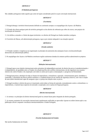 ARTIGO 4.º
(Cidadania portuguesa)
São cidadãos portugueses todos aqueles que como tal sejam considerados pela lei ou por convenção internacional.
ARTIGO 5.º
(Território)
1. Portugal abrange o território historicamente definido no continente europeu e os arquipélagos dos Açores e da Madeira.
2. O Estado não aliena qualquer parte do território português ou dos direitos de soberania que sobre ele exerce, sem prejuízo de
rectificação de fronteiras.
3. A lei define a extensão e o limite das águas territoriais e os direitos de Portugal aos fundos marinhos contíguos.
4. O território de Macau, sob administração portuguesa, rege-se por estatuto adequado à sua situação especial.
ARTIGO 6.º
(Estado unitário)
1. O Estado é unitário e respeita na sua organização os princípios da autonomia das autarquias locais e da descentralização
democrática da administração pública.
2. Os arquipélagos das Açores e da Madeira constituem regiões autónomas dotadas de estatutos político-administrativos próprios.
ARTIGO 7.º
(Relações internacionais)
1. Portugal rege-se nas relações internacionais pelos princípios da independência nacional, do direito dos povos à autodeterminação e
à independência, da igualdade entre os Estados, da solução pacífica dos conflitos internacionais, da não ingerência nas assuntos
internos dos outros Estados e da cooperação com todos os outros povos para a emancipação e o progresso da Humanidade.
2. Portugal preconiza a abolição de todas as formas de imperialismo, colonialismo e agressão, o desarmamento geral, simultâneo e
controlado, a dissolução dos blocos político-militares e o estabelecimento de um sistema de segurança colectiva, com vista à criação
de uma ordem internacional capaz de assegurar a paz e a justiça nas relações entre os povos.
3. Portugal reconhece o direito dos povos à insurreição contra todas as formas de opressão, nomeadamente contra o colonialismo e o
imperialismo, e manterá laços especiais de amizade e cooperação com os países de língua portuguesa.
ARTIGO 8.º
(Direito internacional)
1. As normas e os princípios de direito internacional geral ou comum fazem parte integrante do direito português.
2. As normas constantes de convenções internacionais regularmente ratificadas ou aprovadas vigoram na ordem interna após a sua
publicação oficial e enquanto vincularem internacionalmente o Estado Português.
ARTIGO 9.º
(Tarefas fundamentais do Estado)
São tarefas fundamentais do Estado:
Page 2 of 67
 
