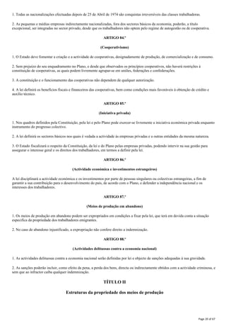 1. Todas as nacionalizações efectuadas depois de 25 de Abril de 1974 são conquistas irreversíveis das classes trabalhadoras.
2. As pequenas e médias empresas indirectamente nacionalizadas, fora dos sectores básicos da economia, poderão, a título
excepcional, ser integradas no sector privado, desde que os trabalhadores não optem pelo regime de autogestão ou de cooperativa.
ARTIGO 84.º
(Cooperativismo)
1. O Estado deve fomentar a criação e a actividade de cooperativas, designadamente de produção, de comercialização e de consumo.
2. Sem prejuízo do seu enquadramento no Plano, e desde que observados os princípios cooperativos, não haverá restrições à
constituição de cooperativas, as quais podem livremente agrupar-se em uniões, federações e confederações.
3. A constituição e o funcionamento das cooperativas não dependem de qualquer autorização.
4. A lei definirá os benefícios fiscais e financeiros das cooperativas, bem como condições mais favoráveis à obtenção de crédito e
auxílio técnico.
ARTIGO 85.º
(Iniciativa privada)
1. Nos quadros definidos pela Constituição, pela lei e pelo Plano pode exercer-se livremente a iniciativa económica privada enquanto
instrumento do progresso colectivo.
2. A lei definirá os sectores básicos nos quais é vedada a actividade às empresas privadas e a outras entidades da mesma natureza.
3. O Estado fiscalizará o respeito da Constituição, da lei e do Plano pelas empresas privadas, podendo intervir na sua gestão para
assegurar o interesse geral e os direitos dos trabalhadores, em termos a definir pela lei.
ARTIGO 86.º
(Actividade económica e investimentos estrangeiros)
A lei disciplinará a actividade económica e os investimentos por parte de pessoas singulares ou colectivas estrangeiras, a fim de
garantir a sua contribuição para o desenvolvimento do país, de acordo com o Plano, e defender a independência nacional e os
interesses dos trabalhadores.
ARTIGO 87.º
(Meios de produção em abandono)
1. Os meios de produção em abandono podem ser expropriados em condições a fixar pela lei, que terá em devida conta a situação
especifica da propriedade dos trabalhadores emigrantes.
2. No caso de abandono injustificado, a expropriação não confere direito a indemnização.
ARTIGO 88.º
(Actividades delituosas contra a economia nacional)
1. As actividades delituosas contra a economia nacional serão definidas por lei e objecto de sanções adequadas à sua gravidade.
2. As sanções poderão incluir, como efeito da pena, a perda dos bens, directa ou indirectamente obtidos com a actividade criminosa, e
sem que ao infractor caiba qualquer indemnização.
TÍTULO II
Estruturas da propriedade dos meios de produção
Page 20 of 67
 