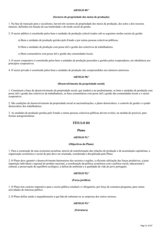 ARTIGO 89.º
(Sectores de propriedade dos meios de produção)
1. Na fase de transição para o socialismo, haverá três sectores de propriedade dos meios de produção, dos solos e dos recursos
naturais, definidos em função da sua titularidade e do modo social de gestão.
2. O sector público é constituído pelos bens e unidades de produção colectivizados sob os seguintes modos sociais de gestão:
a) Bens e unidades de produção geridos pelo Estado e por outras pessoas colectivas públicas;
b) Bens e unidades de produção com posse útil e gestão dos colectivos de trabalhadores;
c) Bens comunitários com posse útil e gestão das comunidades locais.
3. O sector cooperativo é constituído pelos bens e unidades de produção possuídos e geridos pelos cooperadores, em obediência aos
princípios cooperativos.
4. O sector privado é constituído pelos bens e unidades de produção não compreendidos nos números anteriores.
ARTIGO 90.º
(Desenvolvimento da propriedade social)
1. Constituem a base do desenvolvimento da propriedade social, que tenderá a ser predominante, os bens e unidades de produção com
posse útil e gestão dos colectivos de trabalhadores, os bens comunitários com posse útil e gestão das comunidades locais e o sector
cooperativo.
2. São condições do desenvolvimento da propriedade social as nacionalizações, o plano democrático, o controlo de gestão e o poder
democrático dos trabalhadores.
3. As unidades de produção geridas pelo Estado e outras pessoas colectivas públicas devem evoluir, na medida do possível, para
formas autogestionárias.
TÍTULO III
Plano
ARTIGO 91.º
(Objectivos do Plano)
1. Para a construção de uma economia socialista, através de transformação das relações de produção e de acumulação capitalistas, a
organização económica e social do país deve ser orientada, coordenada e disciplinada pelo Plano.
2. O Plano deve garantir o desenvolvimento harmonioso dos sectores e regiões, a eficiente utilização das forças produtivas, a justa
repartição individual e regional do produto nacional, a coordenação da política económica com a política social, educacional e
cultural, a preservação do equilíbrio ecológico, a defesa do ambiente e a qualidade de vida do povo português.
ARTIGO 92.º
(Força jurídica)
1. O Plano tem carácter imperativo para o sector público estadual e é obrigatório, por força de contratos-programa, para outras
actividades de interesse público.
2. O Plano define ainda o enquadramento a que hão-de submeter-se as empresas dos outros sectores.
ARTIGO 93.º
(Estrutura)
Page 21 of 67
 