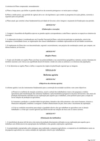 A estrutura do Plano compreende, nomeadamente:
a) Plano a longo prazo, que define os grandes objectivos da economia portuguesa e os meios para os atingir;
b) Plano a médio prazo, cujo período de vigência deve ser o da legislatura c que contém os programas de acção globais, sectoriais e
regionais para esse período;
c) Plano anual, que constitui a base fundamental da actividade do Governo e deve integrar o orçamento do Estado para esse período.
ARTIGO 94.º
(Elaboração e execução)
1. Compete à Assembleia da República aprovar as grandes opções correspondentes a cada Plano e apreciar os respectivos relatórios de
execução.
2. A elaboração do plano é coordenada por um Conselho Nacional do Plano e nela devem participar as populações, através das
autarquias e comunidades locais, as organizações das classes trabalhadoras e entidades representativas de actividades económicas.
3. O implemento do Plano deve ser descentralizado, regional e sectorialmente, sem prejuízo da coordenação central, que compete, em
última instância, ao Governo.
ARTIGO 95.º
(Regiões Plano)
1. O país será dividido em regiões Plano com base nas potencialidades e nas características geográficas, naturais, sociais e humanas do
território nacional, com vista ao seu equilibrado desenvolvimento e tendo em conta as carências e os interesses das populações.
2. A lei determina as regiões Plano e define o esquema dos órgãos de planificação regional que as integram.
TÍTULO IV
Reforma agrária
ARTIGO 96.º
(Objectivos da reforma agrária)
A reforma agrária é um dos instrumentos fundamentais para a construção da sociedade socialista e tem como objectivos:
a) Promover a melhoria da situação económica, social e cultural dos trabalhadores rurais e dos pequenos e médios
agricultores pela transformação das estruturas fundiárias e pela transferência progressiva da posse útil da terra e dos meios de
produção directamente utilizados na sua exploração para aqueles que a trabalham, como primeiro passo para a criação de
novas relações de produção na agricultura;
b) Aumentar a produção e a produtividade da agricultura, dotando-a das infra-estruturas e dos meios humanos, técnicos e
financeiros adequados, tendentes a assegurar o melhor abastecimento do pais, bem como o incremento da exportação;
c) Criar as condições necessárias para atingir a igualdade efectiva dos que trabalham na agricultura com os demais
trabalhador s e evitar que o sector agrícola seja desfavorecido nas relações de troca com os outros sectores.
ARTIGO 97.º
(Eliminação dos latifúndios)
1. A transferência da posse útil da terra e dos meios de produção directamente utilizados na sua exploração para aqueles que a
trabalham será obtida através da expropriação dos latifúndios e das grandes explorações capitalistas.
2. As propriedades expropriadas serão entregues, para exploração, a pequenos agricultores, a cooperativas de trabalhadores rurais ou
de pequenos agricultores ou a outras unidades de exploração colectiva por trabalhadores.
Page 22 of 67
 