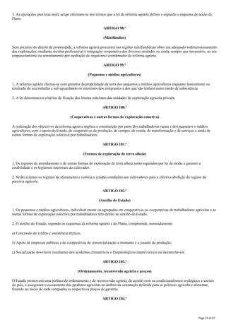 3. As operações previstas neste artigo efectuam-se nos termos que a lei da reforma agrária definir e segundo o esquema de acção do
Plano.
ARTIGO 98.º
(Minifúndios)
Sem prejuízo do direito de propriedade, a reforma agrária procurará nas regiões minifundiárias obter um adequado redimensionamento
das explorações, mediante recurso preferencial à integração cooperativa das diversas unidades ou ainda, sempre que necessário, ao seu
emparcelamento ou arrendamento por mediação do organismo coordenador da reforma agrária.
ARTIGO 99.º
(Pequenos e médios agricultores)
1. A reforma agrária efectua-se com garantia da propriedade da terra dos pequenos e médios agricultores enquanto instrumento ou
resultado do seu trabalho e salvaguardando os interesses dos emigrantes e dos que não tenham outro modo de subsistência.
2. A lei determina os critérios de fixação dos limites máximos das unidades de exploração agrícola privada.
ARTIGO 100.º
(Cooperativas e outras formas de exploração colectiva)
A realização dos objectivos da reforma agrária implica a constituição por parte dos trabalhadores rurais e dos pequenos e médios
agricultores, com o apoio do Estado, de cooperativas de produção, de compra, de venda, de transformação e de serviços e ainda de
outras formas de exploração colectiva por trabalhadores.
ARTIGO 101.º
(Formas de exploração de terra alheia)
1. Os regimes de arrendamento e de outras formas de exploração de terra alheia serão regulados por lei de modo a garantir a
estabilidade e os legítimos interesses do cultivador.
2. Serão extintos os regimes de aforamento e colónia e criadas condições aos cultivadores para a efectiva abolição do regime da
parceria agrícola.
ARTIGO 102.º
(Auxilio do Estado)
1. Os pequenos e médios agricultores, individual mente ou agrupados em cooperativas, as cooperativas de trabalhadores agrícolas e as
outras formas de exploração colectiva por trabalhadores têm direito ao auxílio do Estado.
2. O auxílio do Estado, segundo os esquemas da reforma agrária e do Plano, compreende, nomeadamente:
a) Concessão de crédito e assistência técnica;
b) Apoio de empresas públicas e de cooperativas de comercialização a montante e a jusante da produção;
c) Socialização dos riscos resultantes dos acidentes climatéricos e fitopatológicos imprevisíveis ou incontroláveis.
ARTIGO 103.º
(Ordenamento, reconversão agrária e preços)
O Estado promoverá uma política de ordenamento e de reconversão agrária, de acordo com os condicionalismos ecológicos e sociais
do país, e assegurará o escoamento dos produtos agrícolas no âmbito da orientação definida para as políticas agrícola e alimentar,
fixando no início de cada campanha os respectivos preços de garantia.
ARTIGO 104.º
Page 23 of 67
 