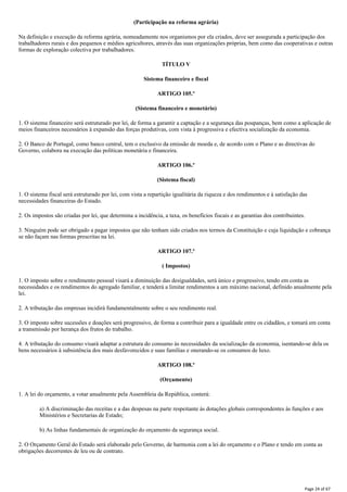 (Participação na reforma agrária)
Na definição e execução da reforma agrária, nomeadamente nos organismos por ela criados, deve ser assegurada a participação dos
trabalhadores rurais e dos pequenos e médios agricultores, através das suas organizações próprias, bem como das cooperativas e outras
formas de exploração colectiva por trabalhadores.
TÍTULO V
Sistema financeiro e fiscal
ARTIGO 105.º
(Sistema financeiro e monetário)
1. O sistema financeiro será estruturado por lei, de forma a garantir a captação e a segurança das poupanças, bem como a aplicação de
meios financeiros necessários à expansão das forças produtivas, com vista à progressiva e efectiva socialização da economia.
2. O Banco de Portugal, como banco central, tem o exclusivo da emissão de moeda e, de acordo com o Plano e as directivas do
Governo, colabora na execução das políticas monetária e financeira.
ARTIGO 106.º
(Sistema fiscal)
1. O sistema fiscal será estruturado por lei, com vista a repartição igualitária da riqueza e dos rendimentos e à satisfação das
necessidades financeiras do Estado.
2. Os impostos são criadas por lei, que determina a incidência, a taxa, os benefícios fiscais e as garantias dos contribuintes.
3. Ninguém pode ser obrigado a pagar impostos que não tenham sido criados nos termos da Constituição e cuja liquidação e cobrança
se não façam nas formas prescritas na lei.
ARTIGO 107.º
( Impostos)
1. O imposto sobre o rendimento pessoal visará a diminuição das desigualdades, será único e progressivo, tendo em conta as
necessidades e os rendimentos do agregado familiar, e tenderá a limitar rendimentos a um máximo nacional, definido anualmente pela
lei.
2. A tributação das empresas incidirá fundamentalmente sobre o seu rendimento real.
3. O imposto sobre sucessões e doações será progressivo, de forma a contribuir para a igualdade entre os cidadãos, e tomará em conta
a transmissão por herança dos frutos do trabalho.
4. A tributação do consumo visará adaptar a estrutura do consumo às necessidades da socialização da economia, isentando-se dela os
bens necessários à subsistência dos mais desfavorecidos e suas famílias e onerando-se os consumos de luxo.
ARTIGO 108.º
(Orçamento)
1. A lei do orçamento, a votar anualmente pela Assembleia da República, conterá:
a) A discriminação das receitas e a das despesas na parte respeitante às dotações globais correspondentes às funções e aos
Ministérios e Secretarias de Estado;
b) As linhas fundamentais de organização do orçamento da segurança social.
2. O Orçamento Geral do Estado será elaborado pelo Governo, de harmonia com a lei do orçamento e o Plano e tendo em conta as
obrigações decorrentes de leu ou de contrato.
Page 24 of 67
 