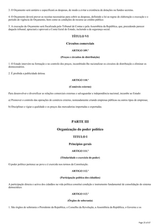 3. O Orçamento será unitário e especificará as despesas, de modo a evitar a existência de dotações ou fundos secretas.
4. O Orçamento deverá prever as receitas necessárias para cobrir as despesas, definindo a lei as regras de elaboração e execução e o
período de vigência do Orçamento, bem como as condições de recurso ao crédito público.
5. A execução do Orçamento será fiscalizada pelo Tribunal de Contas e pela Assembleia da República, que, precedendo parecer
daquele tribunal, apreciará e aprovará a Conta Geral do Estado, incluindo a da segurança social.
TÍTULO VI
Circuitos comerciais
ARTIGO 109.º
(Preços e circuitos de distribuição)
1. O Estado intervém na formação e no controlo dos preços, incumbindo-lhe racionalizar os circuitos de distribuição e eliminar os
desnecessários.
2. É proibida a publicidade dolosa.
ARTIGO 110.º
(Comércio externo)
Para desenvolver e diversificar as relações comerciais externas e salvaguardar a independência nacional, incumbe ao Estado:
a) Promover o controlo das operações de comércio externo, nomeadamente criando empresas públicas ou outros tipos de empresas;
b) Disciplinar e vigiar a qualidade e os preços das mercadorias importadas e exportadas.
PARTE III
Organização do poder político
TITULO I
Princípios gerais
ARTIGO 111.º
(Titularidade e exercício do poder)
O poder político pertence ao povo e é exercido nos termos da Constituição.
ARTIGO 112.º
(Participação política dos cidadãos)
A participação directa e activa dos cidadãos na vida política constitui condição e instrumento fundamental de consolidação do sistema
democrático.
ARTIGO 113.º
(Órgãos de soberania)
1. São órgãos de soberania o Presidente da Republica, o Conselho da Revolução, a Assembleia da República, o Governo e os
Page 25 of 67
 