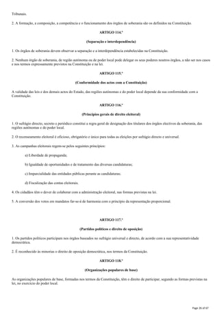 Tribunais.
2. A formação, a composição, a competência e o funcionamento dos órgãos de soberania são os definidos na Constituição.
ARTIGO 114.º
(Separação e interdependência)
1. Os órgãos de soberania devem observar a separação e a interdependência estabelecidas na Constituição.
2. Nenhum órgão de soberania, de região autónoma ou de poder local pode delegar os seus poderes noutros órgãos, a não ser nos casos
e nos termos expressamente previstos na Constituição e na lei.
ARTIGO 115.º
(Conformidade dos actos com a Constituição)
A validade das leis e dos demais actos do Estado, das regiões autónomas e do poder local depende da sua conformidade com a
Constituição.
ARTIGO 116.º
(Princípios gerais de direito eleitoral)
1. O sufrágio directo, secreto e periódico constitui a regra geral de designação dos titulares dos órgãos electivos da soberania, das
regiões autónomas e do poder local.
2. O recenseamento eleitoral é oficioso, obrigatório e único para todas as eleições por sufrágio directo e universal.
3. As campanhas eleitorais regem-se pelos seguintes princípios:
a) Liberdade de propaganda;
b) Igualdade de oportunidades e de tratamento das diversas candidaturas;
c) Imparcialidade das entidades públicas perante as candidaturas;
d) Fiscalização das contas eleitorais.
4. Os cidadãos têm o dever de colaborar com a administração eleitoral, nas formas previstas na lei.
5. A conversão dos votos em mandatos far-se-á de harmonia com o princípio da representação proporcional.
ARTIGO 117.º
(Partidos políticos e direito de oposição)
1. Os partidos políticos participam nos órgãos baseados no sufrágio universal e directo, de acordo com a sua representatividade
democrática.
2. É reconhecido às minorias o direito de oposição democrática, nos termos da Constituição.
ARTIGO 118.º
(Organizações populares de base)
As organizações populares de base, formadas nos termos da Constituição, têm o direito de participar, segundo as formas previstas na
lei, no exercício do poder local.
Page 26 of 67
 