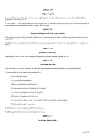 ARTIGO 119.º
(Órgãos colegiais)
1. As reuniões das assembleias que funcionem como órgãos de soberania, das regiões autónomas ou do poder local são públicas,
excepto nos casos previstos na lei.
2. Salvo quando a Constituição ou a lei exijam maioria qualificada, as deliberações dos órgãos colegiais são tomadas à pluralidade de
votos, estando presente a maioria do número legal dos seus membros.
ARTIGO 120.º
(Responsabilidade dos titulares de cargos políticos)
1. Os titulares de cargos políticos respondem política, civil e criminalmente pelos actos e omissões que pratiquem no exercício das
suas funções.
2. A lei determina os crimes de responsabilidade dos titulares de cargos políticos, bem como as sanções aplicáveis e os respectivos
efeitos.
ARTIGO 121.º
(Principio da renovação)
Ninguém pode exercer a título vitalício qualquer cargo político de âmbito nacional, regional ou local.
ARTIGO 122.º
(Publicidade dos actos)
1. Os actos de eficácia externa dos órgãos de soberania, das regiões autónomas e do poder local carecem de publicidade.
2. São publicados no jornal oficial, Diário da República:
a) As leis constitucionais;
b) As convenções internacionais;
c) Os decretos do Presidente da República;
d) Os decretos e resoluções do Conselho da Revolução;
e) As leis e resoluções da Assembleia da República;
f) Os decretos e regulamentos do Governo;
g) As decisões dos tribunais a que a Constituição ou a lei confiram força obrigatória geral;
h) Os decretos das regiões autónomas.
3. A lei determina as formas de publicidade dos demais actos.
4. A falta de publicidade implica a inexistência jurídica do acto.
TÍTULO II
Presidente da República
Page 27 of 67
 