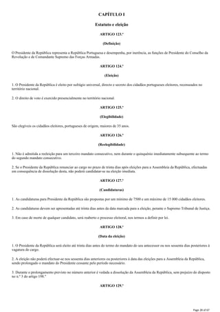 CAPÍTULO I
Estatuto e eleição
ARTIGO 123.º
(Definição)
O Presidente da República representa a República Portuguesa e desempenha, por inerência, as funções de Presidente do Conselho da
Revolução e de Comandante Supremo das Forças Armadas.
ARTIGO 124.º
(Eleição)
1. O Presidente da República é eleito por sufrágio universal, directo e secreto dos cidadãos portugueses eleitores, recenseados no
território nacional.
2. O direito de voto é exercido presencialmente no território nacional.
ARTIGO 125.º
(Elegibilidade)
São elegíveis os cidadãos eleitores, portugueses de origem, maiores de 35 anos.
ARTIGO 126.º
(Reelegibilidade)
1. Não é admitida a reeleição para um terceiro mandato consecutivo, nem durante o quinquénio imediatamente subsequente ao termo
do segundo mandato consecutivo.
2. Se o Presidente da República renunciar ao cargo no prazo de trinta dias após eleições para a Assembleia da República, efectuadas
em consequência de dissolução desta, não poderá candidatar-se na eleição imediata.
ARTIGO 127.º
(Candidaturas)
1. As candidaturas para Presidente da República são propostas por um mínimo de 7500 e um máximo de 15 000 cidadãos eleitores.
2. As candidaturas devem ser apresentadas até trinta dias antes da data marcada para a eleição, perante o Supremo Tribunal de Justiça.
3. Em caso de morte de qualquer candidato, será reaberto o processo eleitoral, nos termos a definir por lei.
ARTIGO 128.º
(Data da eleição)
1. O Presidente da República será eleito até trinta dias antes do termo do mandato do seu antecessor ou nos sessenta dias posteriores à
vagatura do cargo.
2. A eleição não poderá efectuar-se nos sessenta dias anteriores ou posteriores à data das eleições para a Assembleia da República,
sendo prolongado o mandato do Presidente cessante pelo período necessário.
3. Durante o prolongamento previsto no número anterior é vedada a dissolução da Assembleia da República, sem prejuízo do disposto
no n.º 3 do artigo 198."
ARTIGO 129.º
Page 28 of 67
 