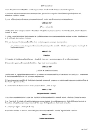 (Sistema eleitoral
1. Será eleito Presidente da República o candidato que obtiver mais de metade dos votos validamente expressos.
2. Se nenhum dos candidatos obtiver esse número de votos, proceder-se-á a segundo sufrágio até ao vigésimo primeiro dia
subsequente à primeira votação.
3. A este sufrágio concorrerão apenas os dois candidatos mais votados que não tenham retirado a candidatura.
ARTIGO 130.º
(Posse e juramento)
1. O Presidente eleito toma posse perante a Assembleia da República ou, no caso de esta se encontrar dissolvida, perante o Supremo
Tribunal de Justiça.
2. A posse efectua-se no último dia do mandato do Presidente cessante ou, no caso de eleição por vagatura, no oitavo dia subsequente
ao da publicação dos resultados eleitorais.
3. No acto de posse o Presidente da República eleito prestará a seguinte declaração de compromisso:
Juro por minha honra desempenhar fielmente as funções em que fico investido e defender e fazer cumprir a Constituição da
República Portuguesa.
ARTIGO 131.º
(Mandato)
1. O mandato do Presidente da República tem a duração de cinco anos e termina com a posse do novo Presidente eleito.
2. Em caso de vagatura, o Presidente da República a eleger inicia um novo mandato.
ARTIGO 132.º
(Ausência do território nacional)
1. O Presidente da República não pode ausentar-se do território nacional sem autorização do Conselho da Revolução e o assentimento
da Assembleia da República, se esta estiver em funcionamento.
2. O assentimento da Assembleia da República é dispensado nos casos de passagem, em trânsito, ou de viagens sem carácter oficial de
duração não superior a dez dias.
3. A inobservância do disposto no n.º 1 envolve, de pleno direito, a perda do cargo.
ARTIGO 133.º
(Responsabilidade criminal)
1. Por crimes praticados no exercício das suas funções, o Presidente da República responde perante o Supremo Tribunal de Justiça.
2. Ao Conselho de Revolução cabe a iniciativa do processo, que, todavia, só seguirá os seus termos obtida deliberação favorável da
Assembleia da República, aprovada por maioria d" dois terços dos Deputados em efectividade de funções.
3. A condenação implica a destituição do cargo.
4. Por crimes estranhos ao exercício das suas funções o Presidente da República responde depois de findo o mandato.
ARTIGO 134.º
(Renúncia ao mandato)
Page 29 of 67
 