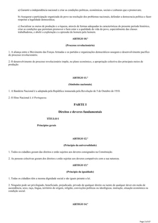 a) Garantir a independência nacional e criar as condições politicas, económicas, sociais e culturais que a promovam;
b) Assegurar a participação organizada do povo na resolução dos problemas nacionais, defender a democracia política e fazer
respeitar a legalidade democrática;
c) Socializar os meios de produção e a riqueza, através de formas adequadas às características do presente período histórico,
criar as condições que permitam promover o bem estar e a qualidade de vida do povo, especialmente das classes
trabalhadoras, e abolir a exploração e a opressão do homem pelo homem.
ARTIGO 10.º
(Processo revolucionário)
1. A aliança entre o Movimento das Forças Armadas e os partidos e organizações democráticos assegura o desenvolvimento pacífico
do processo revolucionário.
2. O desenvolvimento do processo revolucionário impõe, no plano económico, a apropriação colectiva dos principais meios de
produção.
ARTIGO 11.º
(Símbolos nacionais)
1. A Bandeira Nacional é a adoptada pela República instaurada pela Revolução de 5 de Outubro de 1910.
2. O Hino Nacional é A Portuguesa.
PARTE I
Direitos e deveres fundamentais
TÍTULO I
Princípios gerais
ARTIGO 12.º
(Principio da universalidade)
1. Todos os cidadãos gozam das direitos e estão sujeitos aos deveres consignados na Constituição.
2. As pessoas colectivas gozam dos direitos e estão sujeitas aos deveres compatíveis com a sua natureza.
ARTIGO 13.º
(Principio da igualdade)
1. Todas os cidadãos têm a mesma dignidade social e são iguais perante a lei.
2. Ninguém pode ser privilegiado, beneficiado, prejudicado, privado de qualquer direito ou isento de qualquer dever em razão de
ascendência, sexo, raça, língua, território de origem, religião, convicções políticas ou ideológicas, instrução, situação económica ou
condição social.
ARTIGO 14.º
Page 3 of 67
 