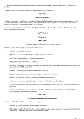 1. O Presidente da República pode renunciar ao mandato em mensagem dirigida ao Conselho da Revolução e à Assembleia da
República.
2. A renúncia torna-se efectiva com a publicação da mensagem no Diário da República
ARTIGO 135.º
(Substituição Interina)
1. Durante a ausência ou o impedimento temporário do Presidente da República, bem como durante a vagatura do cargo até tomar
posse o novo Presidente eleito, assumirá as funções o Presidente da Assembleia da República ou, no caso de esta se encontrar
dissolvida, o membro do Conselho da Revolução que este designar.
2. Enquanto exercer interinamente as funções de Presidente da República, o Presidente da Assembleia da República não poderá
exercer o seu mandato de Deputado.
CAPÍTULO II
Competência
ARTIGO 136.º
(Competência quanto ao funcionamento de outros órgãos)
Compete ao Presidente da República, relativamente a outros órgãos:
a) Presidir ao Conselho da Revolução;
b) Marcar o dia das eleições dos Deputados, de harmonia com a lei eleitoral;
c) Convocar extraordinariamente a Assembleia da República:
d) Dirigir mensagens à Assembleia da República;
e) Dissolver a Assembleia da República, precedendo parecer favorável do Conselho da Revolução ou, obrigatoriamente, nos
casos previstos no n.º 3 do artigo 198.º;
f) Nomear e exonerar o Primeiro-Ministro, nos termos do artigo 190.º;
g) Nomear e exonerar os membros do Governo, sob proposta do Primeiro-Ministro;
h) Presidir ao Conselho de Ministros, quando o Primeiro-Ministro lho solicitar;
i) Dissolver ou suspender os órgãos das regiões autónomas, ouvido o Conselho da Revolução;
j) Nomear um dos membros da Comissão Constitucional e o presidente da comissão consultiva para os assuntos das regiões
autónomas;
l) Nomear e exonerar, sob proposta do Governo, o presidente do Tribunal de Contas, o Procurador-Geral da República e os
representantes do Estado nas regiões autónomas.
ARTIGO 137.º
(Competência para a prática de actos próprios)
1. Compete ao Presidente da República, na prática de actos próprios:
a) Exercer o cargo de Comandante Supremo das Forças Armadas;
b) Promulgar e mandar publicar as leis da Assembleia da República e os decretos-leis e decretos regulamentares do Conselho
da Revolução e do Governo, bem como assinar os restantes decretos;
Page 30 of 67
 