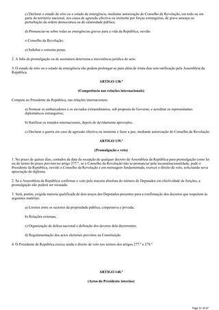 c) Declarar o estado de sitio ou o estado de emergência, mediante autorização do Conselho da Revolução, em todo ou em
parte do território nacional, nos casos de agressão efectiva ou iminente por forças estrangeiras, de grave ameaça ou
perturbação da ordem democrática ou de calamidade pública;
d) Pronunciar-se sobre todas as emergências graves para a vida da República, ouvido
o Conselho da Revolução;
e) Indultar e comutar penas.
2. A falta de promulgação ou de assinatura determina a inexistência jurídica do acto.
3. O estado de sitio ou o estado de emergência não podem prolongar-se para além de trinta dias sem ratificação pela Assembleia da
República.
ARTIGO 138.º
(Competência nas relações internacionais)
Compete ao Presidente da República, nas relações internacionais:
a) Nomear os embaixadores e os enviados extraordinários, sob proposta do Governo, e acreditar os representantes
diplomáticos estrangeiros;
b) Ratificar os tratados internacionais, depois de devidamente aprovados;
c) Declarar a guerra em caso de agressão efectiva ou iminente e fazer a paz, mediante autorização do Conselho da Revolução.
ARTIGO 139.º
(Promulgação e veto)
1. No prazo de quinze dias, contados da data da recepção de qualquer decreto da Assembleia da República para promulgação como lei
ou do termo do prazo previsto no artigo 277.", se o Conselho da Revolução não se pronunciar pela inconstitucionalidade, pode o
Presidente da República, ouvido o Conselho da Revolução e em mensagem fundamentada, exercer o direito de veto, solicitando nova
apreciação do diploma.
2. Se a Assembleia da República confirmar o voto pela maioria absoluta do número de Deputados em efectividade de funções, a
promulgação não poderá ser recusada.
3. Será, porém, exigida maioria qualificada de dois terços dos Deputados presentes para a confirmação dos decretos que respeitem às
seguintes matérias:
a) Limites entre os sectores da propriedade pública, cooperativa e privada;
b) Relações externas;
c) Organização da defesa nacional e definição dos deveres dela decorrentes;
d) Regulamentação dos actos eleitorais previstos na Constituição.
4. O Presidente da República exerce ainda o direito de veto nos termos dos artigos 277.º e 278.º
ARTIGO 140.º
(Actos do Presidente interino)
Page 31 of 67
 