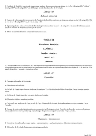 O Presidente da República interino não pode praticar qualquer dos actos previstos nas alíneas h), c), f) e i) do artigo 136.", a) do nº I
do artigo 137." e a) do artigo 138.º sem deliberação favorável do Conselho da Revolução.
ARTIGO 141.º
(Referenda ministerial)
1. Carecem de referenda do Governo os actos do Presidente da República praticados ao abrigo das alíneas g), i) e l) do artigo 136.", b),
c) e e) do n.º 1 do artigo 137.º e a), b) e c) do artigo 138.º
2. A promulgação dos actos do Conselho da Revolução previstos na alínea b) do n.º 1 do artigo 137.º só carece de referenda quando
envolvam aumento de despesa ou diminuição de receita.
3. A falta de referenda determina a inexistência jurídica do acto.
TÍTULO III
Conselho da Revolução
CAPÍTULO I
Função e estrutura
ARTIGO 142.º
(Definição)
O Conselho da Revolução tem funções de Conselho do Presidente da República e de garante do regular funcionamento das instituições
democráticas, de garante do cumprimento da Constituição e da fidelidade ao espírito da Revolução Portuguesa de 25 de Abril de 1974
e de órgão político e legislativo em matéria militar.
ARTIGO 143.º
(Composição)
1. Compõem o Conselho da Revolução:
a) O Presidente da República;
b) O Chefe do Estado-Maior-General das Forças Armadas e o Vice-Chefe do Estado-Maior-General das Forças Armadas, quando
exista;
c) Os Chefes de Estado-Maior dos três ramos das Forças Armadas;
d) O Primeiro-Ministro, quando seja militar;
e) Catorze oficiais, sendo oito do Exército, três da Força Aérea e três da Armada, designados pelos respectivos ramos das Forças
Armadas.
2. Em caso de morte, renúncia ou impedimento permanente, verificado pelo próprio Conselho, de algum dos membros referidos na
alínea e) do número anterior, será a vaga preenchida por designação do respectivo ramo das Forças Armadas.
ARTIGO 144.º
(Organização e funcionamento)
1. Compete ao Conselho da Revolução regular a sua organização e o seu funcionamento e elaborar o regimento interno.
2. O Conselho da Revolução funciona em regime de permanência.
Page 32 of 67
 