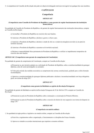 3. A competência do Conselho da Revolução não pode ser objecto de delegação total nem irrevogável em qualquer dos seus membros.
CAPÍTULO II
Competência
ARTIGO 145.º
(Competência como Conselho do Presidente da República e como garante do regular funcionamento das instituições
democráticas)
Na qualidade de Conselho do Presidente da República e de garante do regular funcionamento das instituições democráticas, compete
ao Conselho da Revolução:
a) Aconselhar o Presidente da República no exercício das suas funções;
b) Autorizar o Presidente da República a declarar a guerra e a fazer a paz;
c) Autorizar o Presidente da República a declarar o estado de sítio ou o estado de emergência em todo ou em parte do
território nacional;
d) Autorizar o Presidente da República a ausentar-se do território nacional;
e) Declarar a impossibilidade física permanente do Presidente da República e verificar os impedimentos temporários do
exercício das suas funções.
ARTIGO 146.º (Competência como garante do cumprimento da Constituição)
Na qualidade de garante do cumprimento da Constituição, compete ao Conselho da Revolução:
a) Pronunciar-se, por iniciativa própria ou a solicitação do Presidente da República, sobre a constitucionalidade de quaisquer
diplomas, antes de serem promulgados ou assinados:
b) Velar pela emissão das medidas necessárias ao cumprimento das normas constitucionais, podendo para o efeito formular
recomendações;
c) Apreciar a constitucionalidade de quaisquer diplomas publicados e declarar a inconstitucionalidade com força obrigatória
geral, nos termas do artigo 281.º
ARTIGO 147.º
(Competência como garante da fidelidade ao espírito da Revolução Portuguesa)
Na qualidade de garante da fidelidade ao espírito da Revolução Portuguesa de 25 de Abril de 1974, compete ao Conselho da
Revolução:
a) Pronunciar-se junto do Presidente da República sobre a nomeação e a exoneração do Primeiro-Ministro;
b) Pronunciar-se junto do Presidente da República sobre o exercício do direito de veto suspensivo nos termos do disposto no
artigo 139.º
ARTIGO 148.º
(Competência em matéria militar)
1. Na qualidade de órgão político e legislativo em matéria militar, compete ao Conselho da Revolução:
a) Fazer leis e regulamentos sobre a organização, o funcionamento e a disciplina das Forças Armadas;
b) Aprovar os tratados ou acordos internacionais que respeitem a assuntos militares.
Page 33 of 67
 