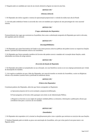 2. Ninguém pode ser candidato por mais de um círculo eleitoral ou figurar em mais de uma lista.
ARTIGO 155.º
(Sistema eleitoral)
1. Os Deputados são eleitos segundo o sistema de representação proporcional e o método da média mais alta de Hondt.
2. A lei não pode estabelecer limites à conversão dos votos em mandatos por exigência de uma percentagem de votos nacional
mínima.
ARTIGO 156.º
(Vagas, substituição dos Deputados)
O preenchimento das vagas que ocorrerem na Assembleia, bem como a substituição temporária de Deputados par motivo relevante,
são regulados pela lei eleitoral.
ARTIGO 157.º
(Incompatibilidades)
1. Os Deputados que sejam funcionários do Estado ou de outras pessoas colectivas públicas não podem exercer as respectivas funções
durante o período de funcionamento efectivo da Assembleia.
2. Os Deputados que forem nomeados membros do Governo não podem exercer o mandato até à cessação destas funções, sendo
substituídos nos termos do artigo anterior.
ARTIGO 158.º
(Exercício da função de Deputado)
1. Os Deputados não podem ser prejudicados na sua colocação, nos seus benefícios sociais ou no seu emprego permanente por virtude
do desempenho do mandato.
2. A lei regula as condições em que a falta dos Deputados, por causa de reuniões ou missões da Assembleia, a actos ou diligências
oficiais a ela estranhos constitui motivo justificado de adiamento destes.
ARTIGO 159.º
(Poderes dos Deputados)
Constituem poderes dos Deputados, além dos que forem consignados no Regimento:
a) Apresentar projectos de lei ou de resolução e proposta de deliberação;
b) Fazer perguntas ao Governo sobre quaisquer actos deste ou da Administração Pública;
c) Requerer ao Governo ou aos órgãos de qualquer entidade pública os elementos, informações e publicações oficiais que
considerem úteis para o exercício do seu mandato.
ARTIGO 160.º
(Imunidades)
1. Os Deputados não respondem civil, criminal ou disciplinarmente pelos votos e opiniões que emitirem no exercício das suas funções.
2. Nenhum Deputado pode ser detido ou preso sem autorização da Assembleia, salvo por crime punível com pena maior e em
flagrante delito.
Page 35 of 67
 